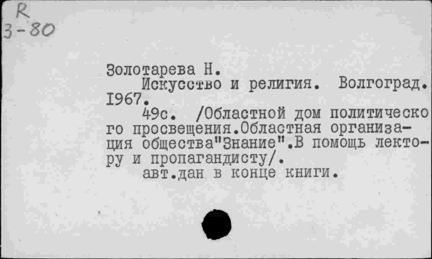 ﻿к
3-80
Золотарева Н.
Искусство и религия. Волгоград. 1967.
49с. /Областной дом политическо го просвещения.Областная организация обществапЗнание”.В помощь лектору и пропагандисту/.
авт.дан в конце книги.